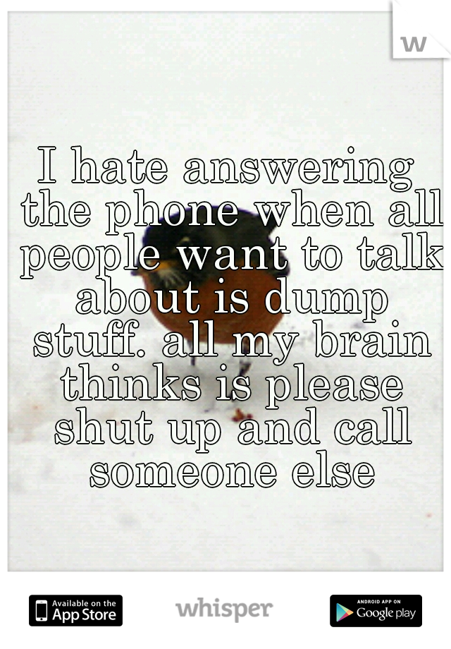 I hate answering the phone when all people want to talk about is dump stuff. all my brain thinks is please shut up and call someone else
