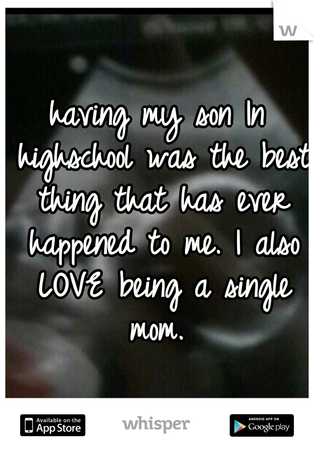 having my son In highschool was the best thing that has ever happened to me. I also LOVE being a single mom. 