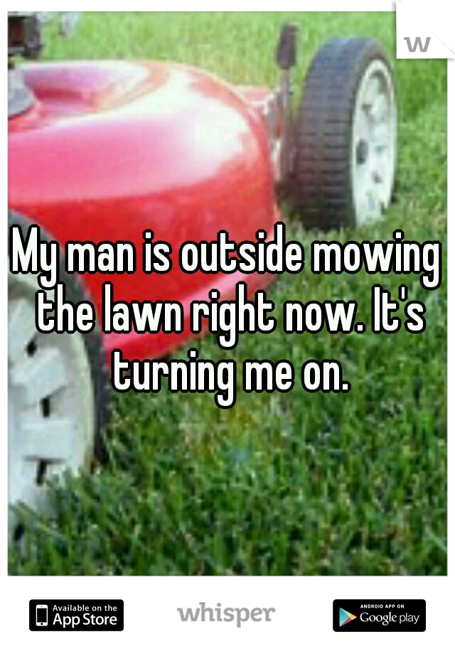 My man is outside mowing the lawn right now. It's turning me on.