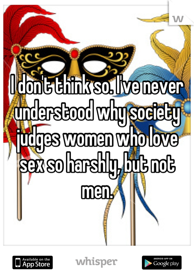 I don't think so. I've never understood why society judges women who love sex so harshly, but not men.