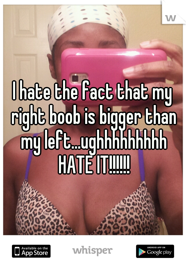 I hate the fact that my right boob is bigger than my left...ughhhhhhhhh HATE IT!!!!!!