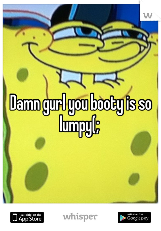 Damn gurl you booty is so lumpy(; 