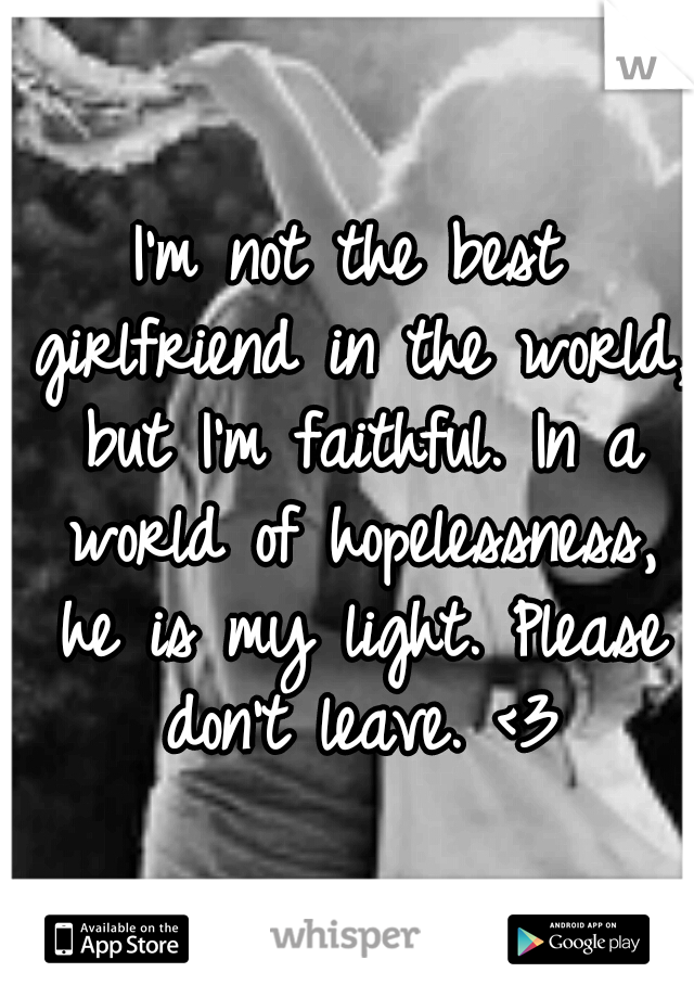 I'm not the best girlfriend in the world, but I'm faithful. In a world of hopelessness, he is my light. Please don't leave. <3