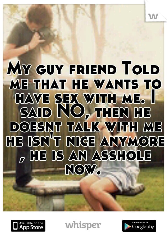 My guy friend Told me that he wants to have sex with me. I said NO, then he doesnt talk with me he isn't nice anymore , he is an asshole now. 