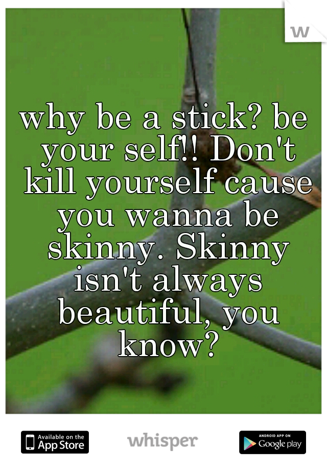 why be a stick? be your self!! Don't kill yourself cause you wanna be skinny. Skinny isn't always beautiful, you know?