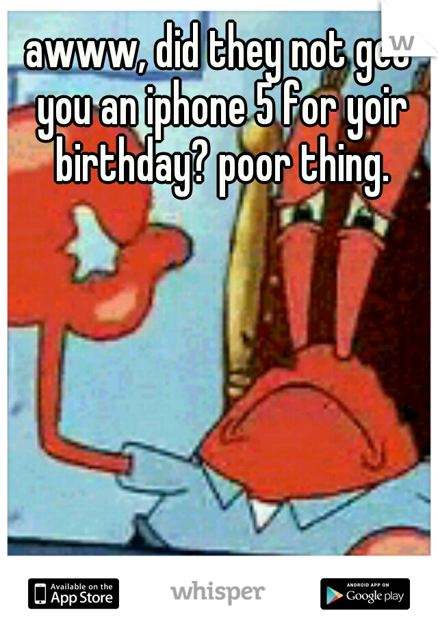 awww, did they not get you an iphone 5 for yoir birthday? poor thing.