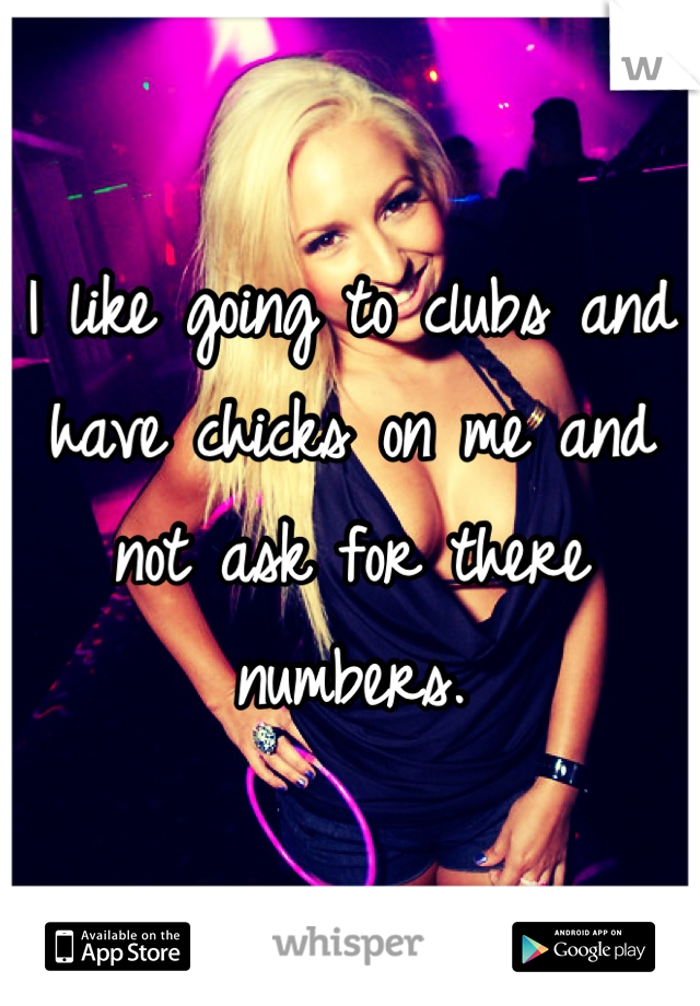 I like going to clubs and have chicks on me and not ask for there numbers.