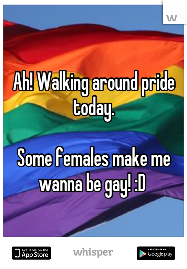 Ah! Walking around pride today. 

Some females make me wanna be gay! :D 