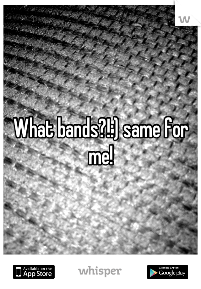 What bands?!:) same for me!