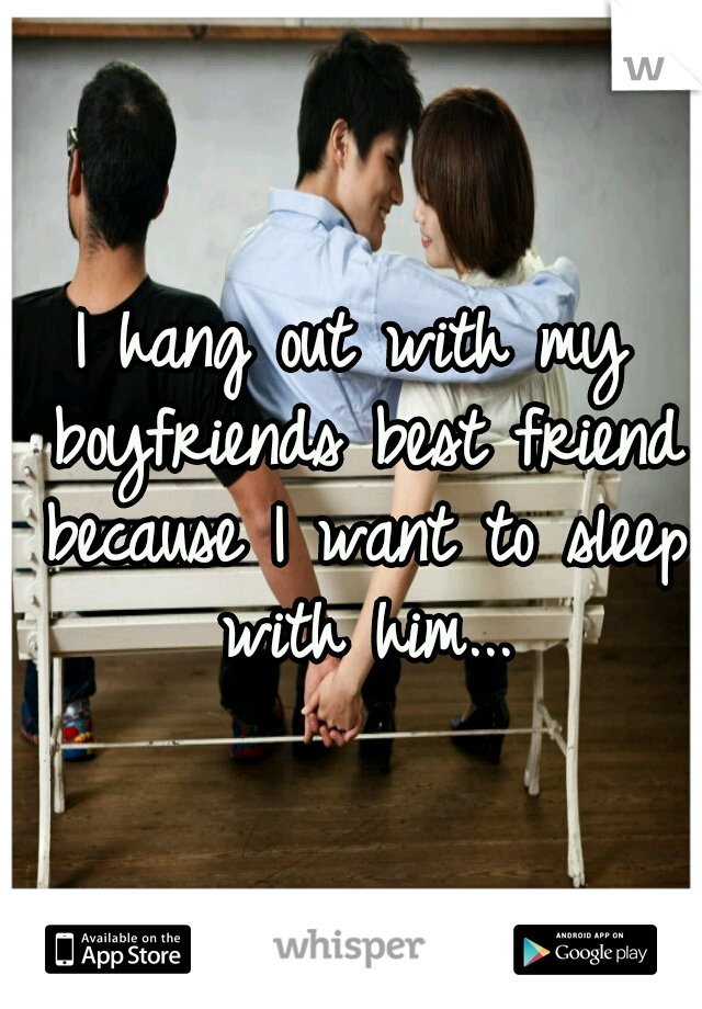 I hang out with my boyfriends best friend because I want to sleep with him...