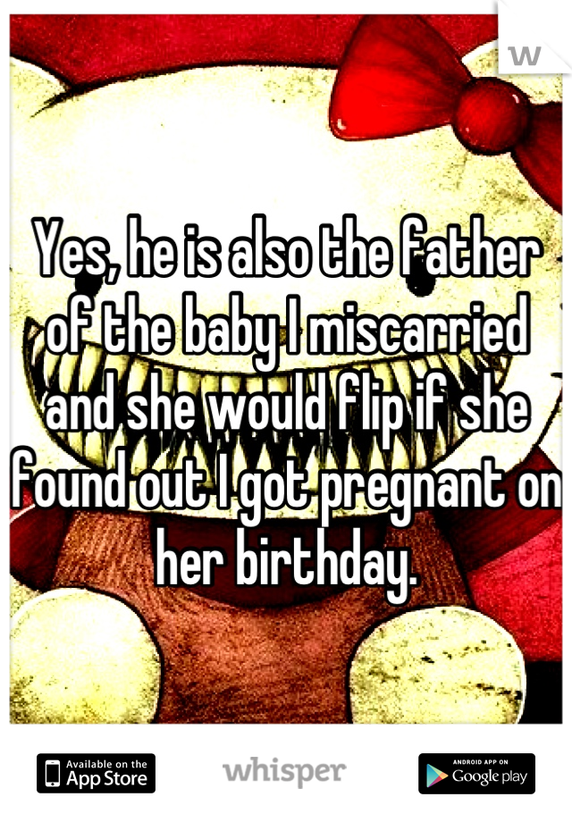 Yes, he is also the father of the baby I miscarried and she would flip if she found out I got pregnant on her birthday.