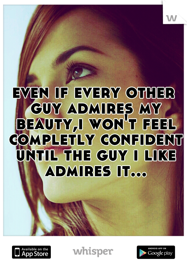 even if every other guy admires my beauty,i won't feel completly confident until the guy i like admires it...