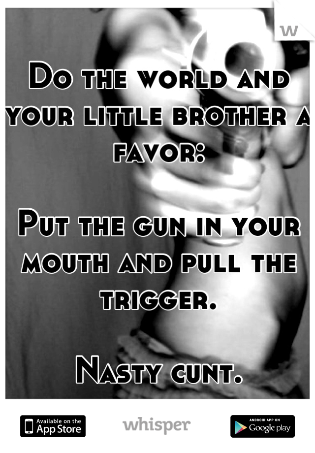 Do the world and your little brother a favor:

Put the gun in your mouth and pull the trigger.

Nasty cunt.