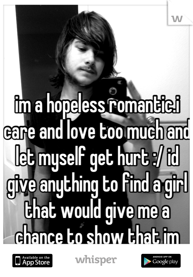 im a hopeless romantic.i care and love too much and let myself get hurt :/ id give anything to find a girl that would give me a chance to show that im not like all the rest..