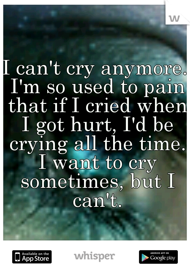 I can't cry anymore. I'm so used to pain that if I cried when I got hurt, I'd be crying all the time. I want to cry sometimes, but I can't.