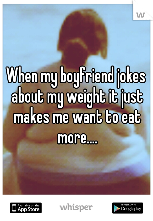 When my boyfriend jokes about my weight it just makes me want to eat more....