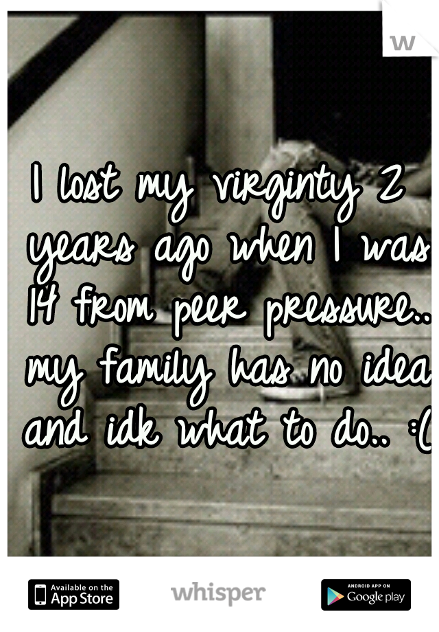 I lost my virginty 2 years ago when I was 14 from peer pressure.. my family has no idea and idk what to do.. :(