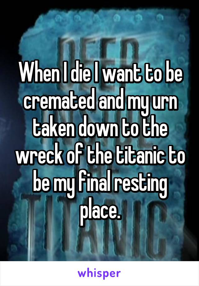 When I die I want to be cremated and my urn taken down to the wreck of the titanic to be my final resting place.