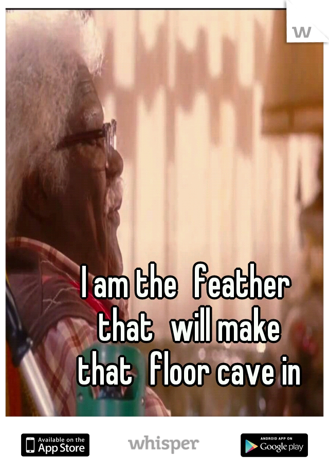 I am the
feather that
will make that
floor cave in