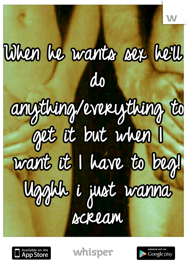 When he wants sex he'll do anything/everything to get it but when I want it I have to beg! Ugghh i just wanna scream