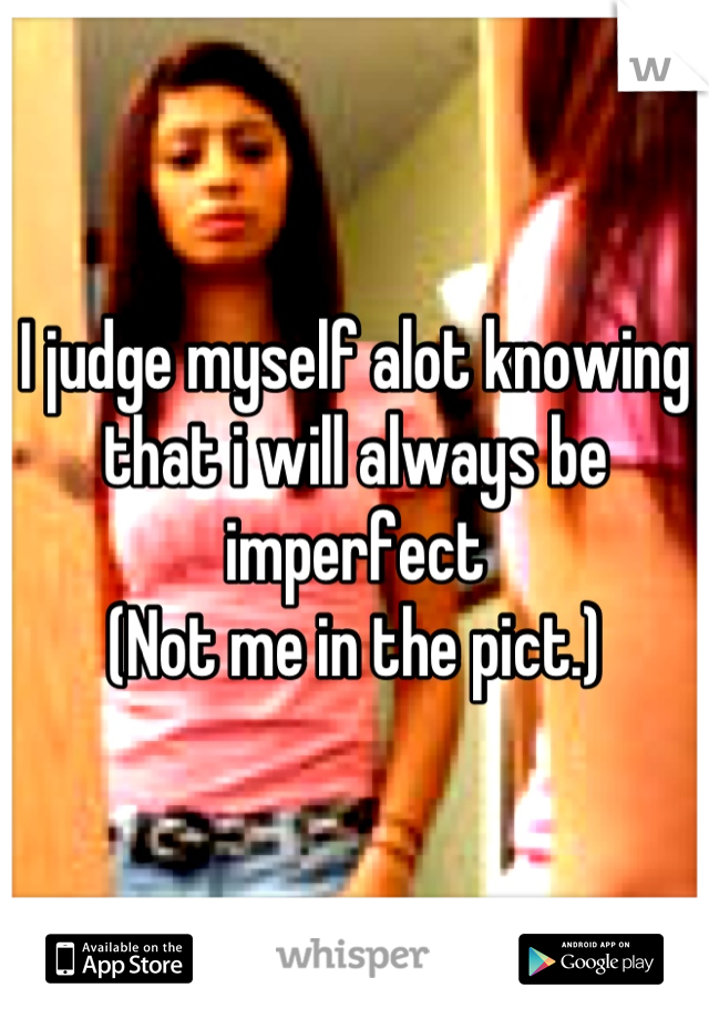 I judge myself alot knowing that i will always be imperfect
(Not me in the pict.)