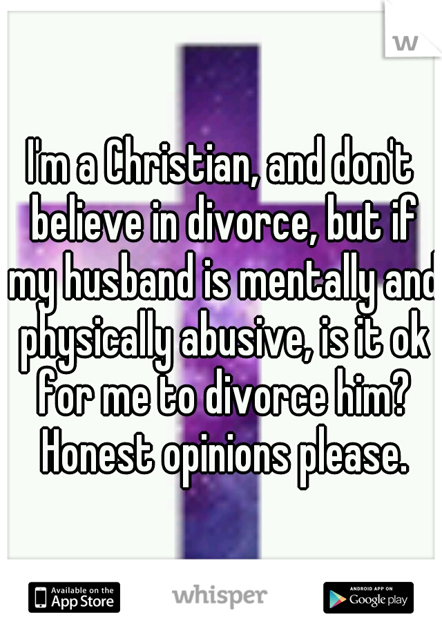 I'm a Christian, and don't believe in divorce, but if my husband is mentally and physically abusive, is it ok for me to divorce him? Honest opinions please.