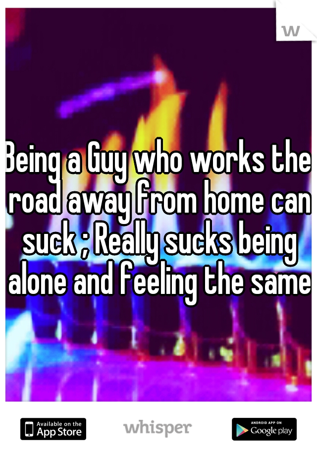 Being a Guy who works the road away from home can suck ; Really sucks being alone and feeling the same 