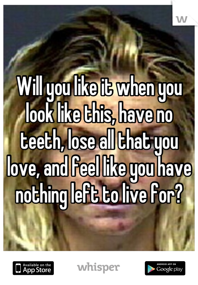 Will you like it when you look like this, have no teeth, lose all that you love, and feel like you have nothing left to live for?