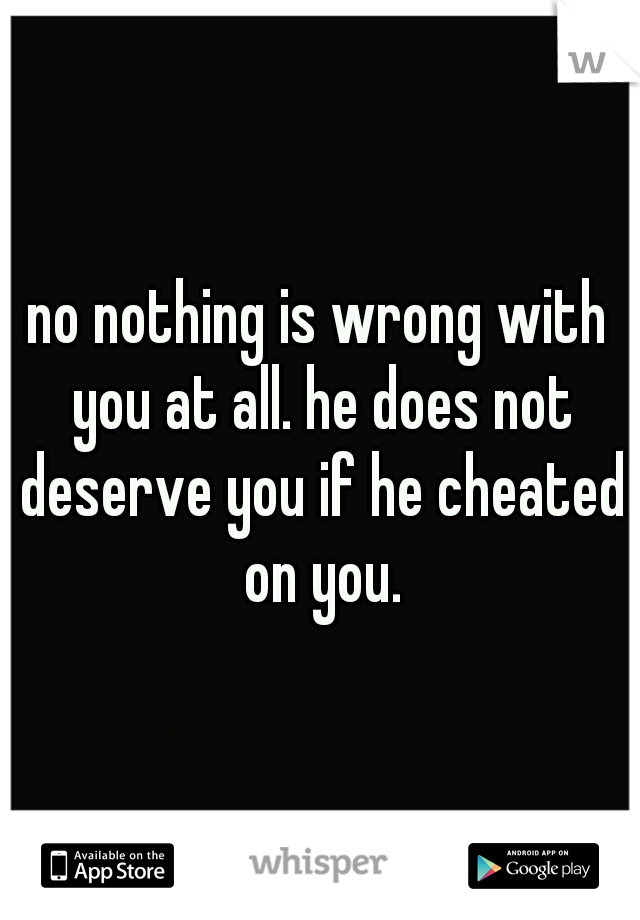 no nothing is wrong with you at all. he does not deserve you if he cheated on you.