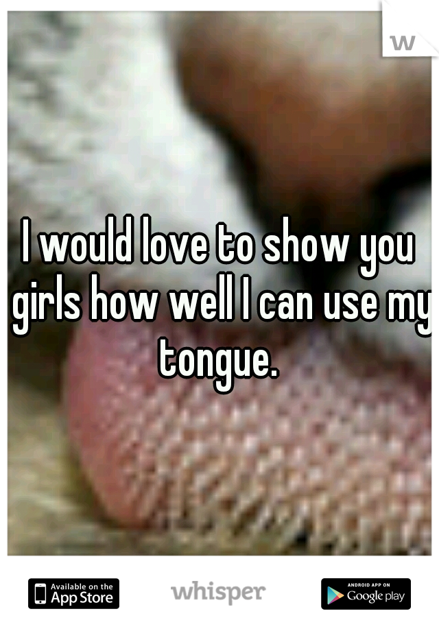 I would love to show you girls how well I can use my tongue. 