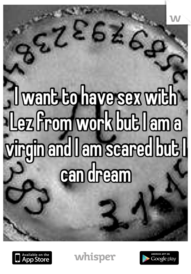I want to have sex with Lez from work but I am a virgin and I am scared but I can dream
