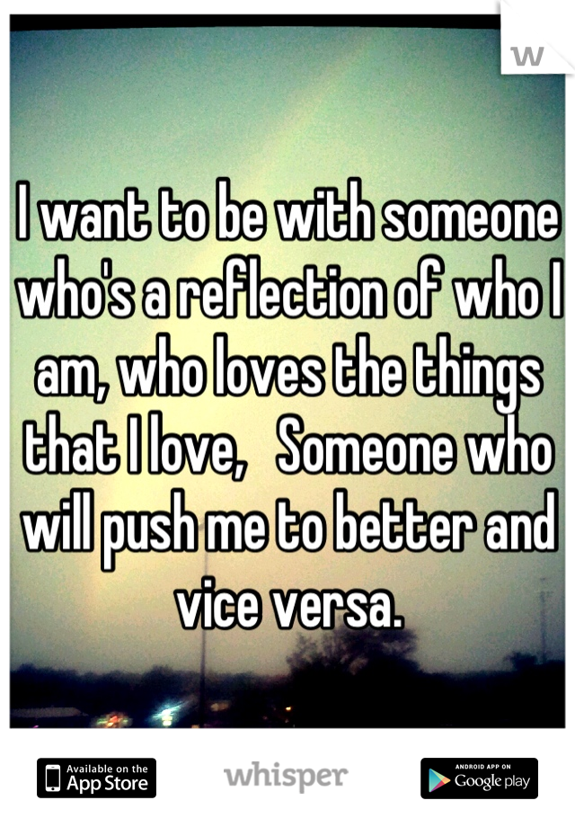 I want to be with someone who's a reflection of who I am, who loves the things that I love,   Someone who will push me to better and vice versa.