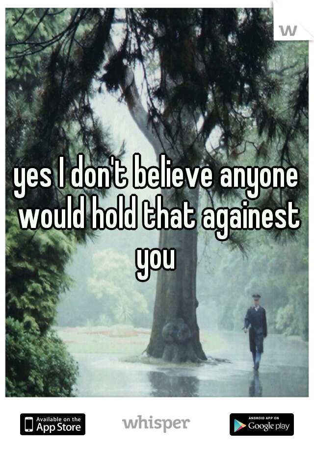 yes I don't believe anyone would hold that againest you 