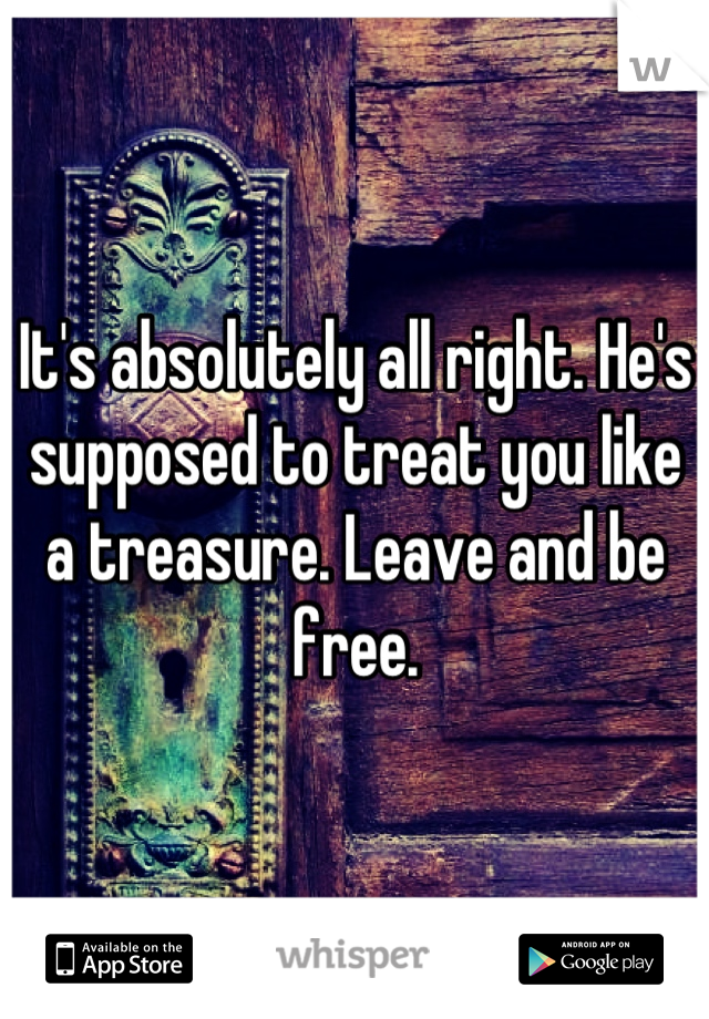 It's absolutely all right. He's supposed to treat you like a treasure. Leave and be free.