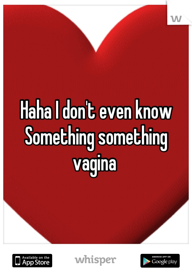 Haha I don't even know
Something something vagina 