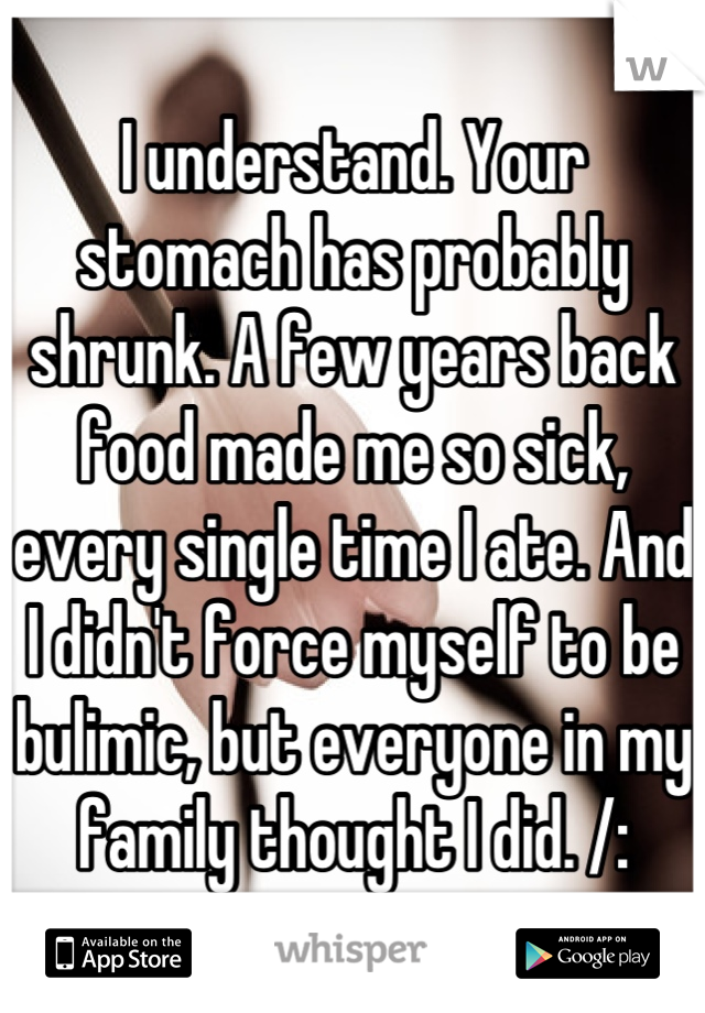 I understand. Your stomach has probably shrunk. A few years back food made me so sick, every single time I ate. And I didn't force myself to be bulimic, but everyone in my family thought I did. /: