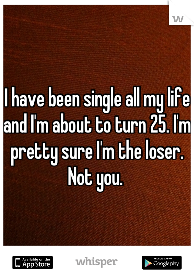 I have been single all my life and I'm about to turn 25. I'm pretty sure I'm the loser. Not you. 