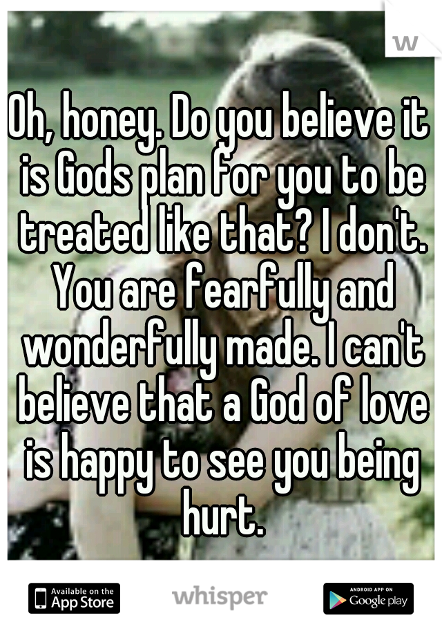 Oh, honey. Do you believe it is Gods plan for you to be treated like that? I don't. You are fearfully and wonderfully made. I can't believe that a God of love is happy to see you being hurt.