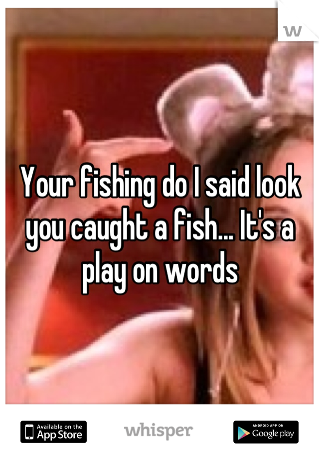 Your fishing do I said look you caught a fish... It's a play on words