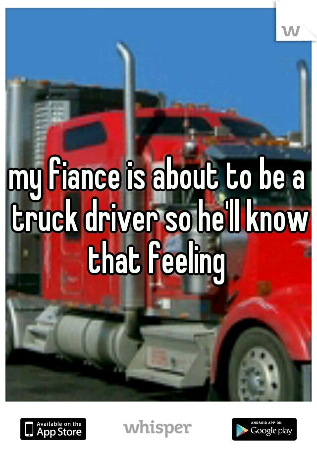 my fiance is about to be a truck driver so he'll know that feeling 