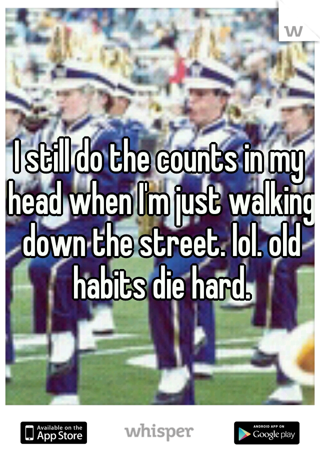 I still do the counts in my head when I'm just walking down the street. lol. old habits die hard.