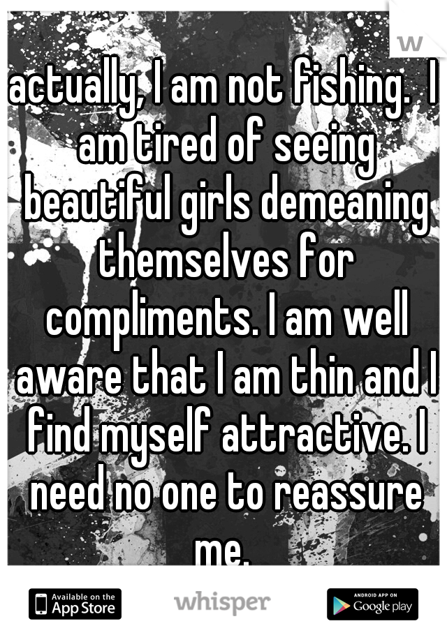 actually, I am not fishing.  I am tired of seeing beautiful girls demeaning themselves for compliments. I am well aware that I am thin and I find myself attractive. I need no one to reassure me. 