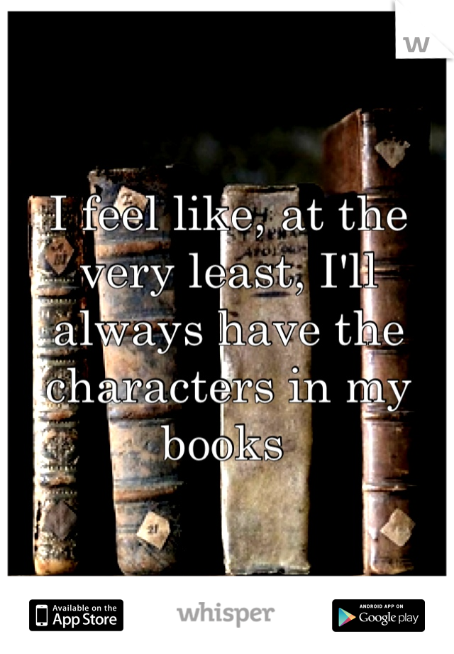 I feel like, at the very least, I'll always have the characters in my books 