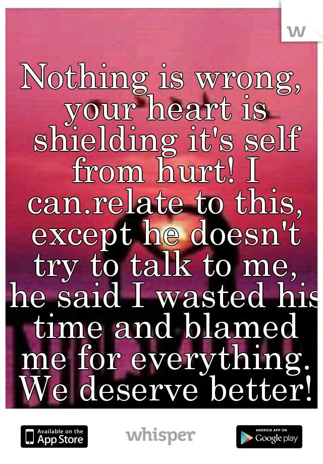 Nothing is wrong, your heart is shielding it's self from hurt! I can.relate to this, except he doesn't try to talk to me, he said I wasted his time and blamed me for everything. We deserve better!