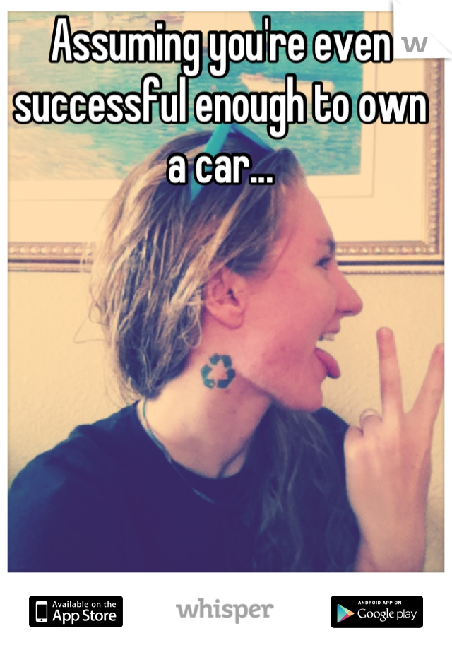 Assuming you're even successful enough to own a car...