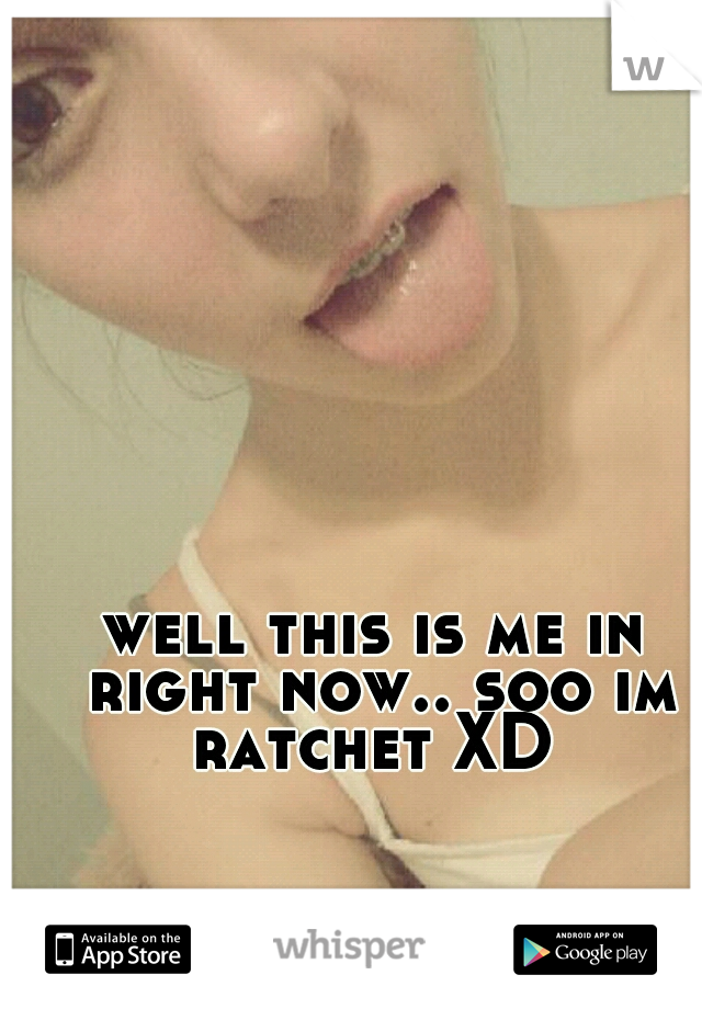 well this is me in right now.. soo im ratchet XD 