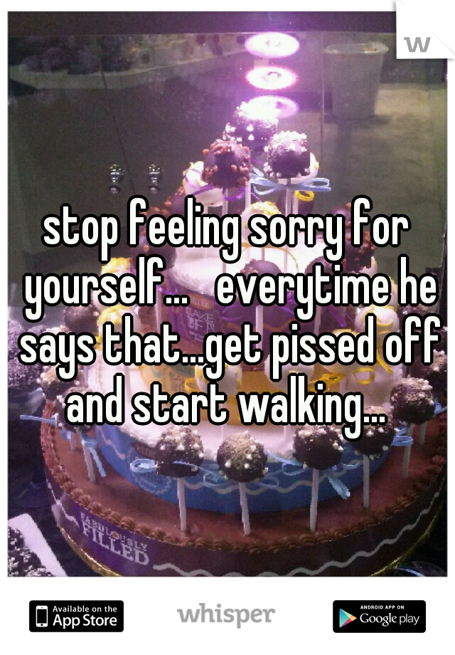 stop feeling sorry for yourself...   everytime he says that...get pissed off and start walking... 