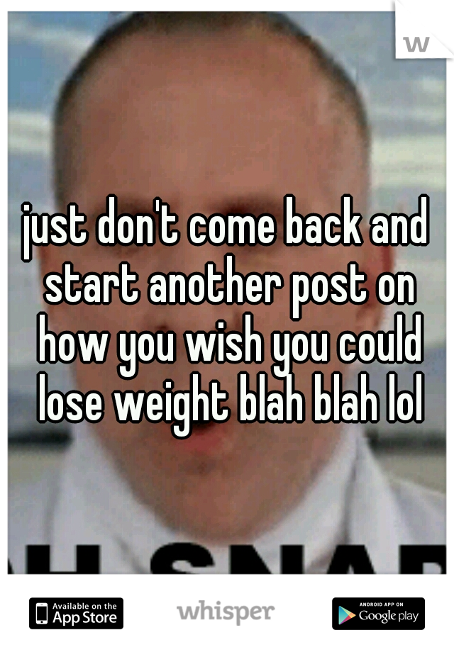 just don't come back and start another post on how you wish you could lose weight blah blah lol