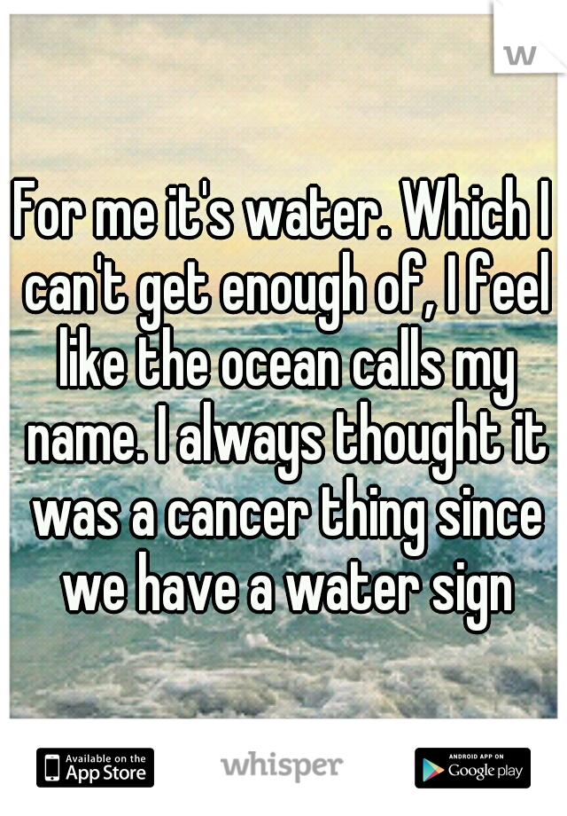 For me it's water. Which I can't get enough of, I feel like the ocean calls my name. I always thought it was a cancer thing since we have a water sign