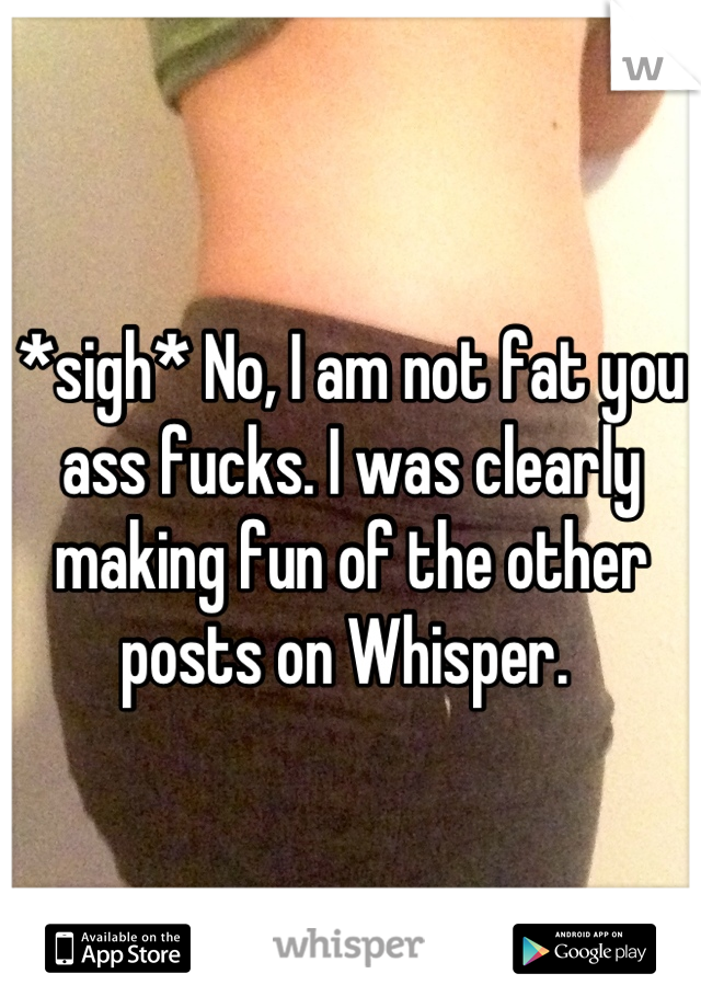 *sigh* No, I am not fat you ass fucks. I was clearly making fun of the other posts on Whisper. 